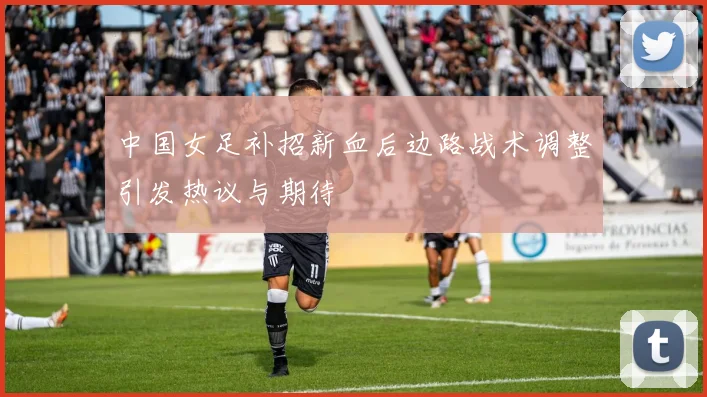 中国女足补招新血后边路战术调整引发热议与期待