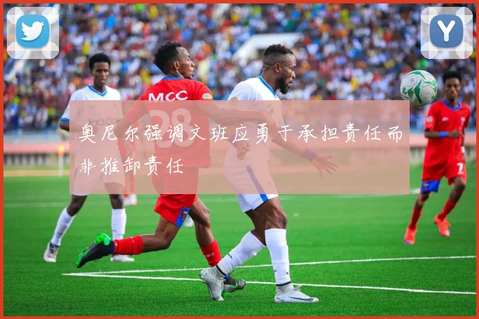 奥尼尔强调文班应勇于承担责任而非推卸责任
