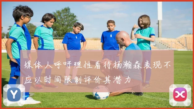 媒体人呼吁理性看待杨瀚森表现不应以时间限制评价其潜力