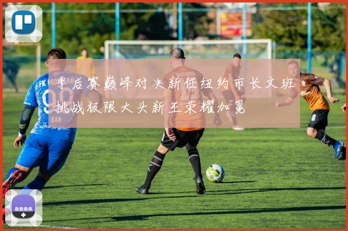 季后赛巅峰对决新任纽约市长文班挑战极限大头新王荣耀加冕