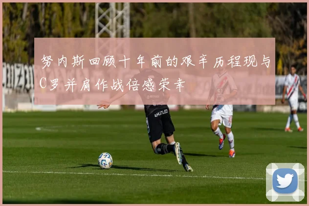 努内斯回顾十年前的艰辛历程现与C罗并肩作战倍感荣幸