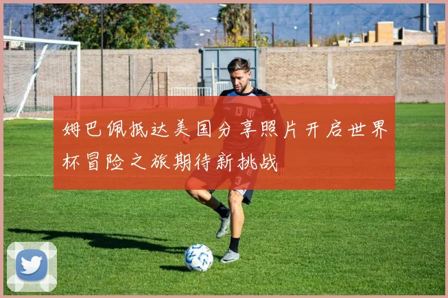 姆巴佩抵达美国分享照片开启世界杯冒险之旅期待新挑战