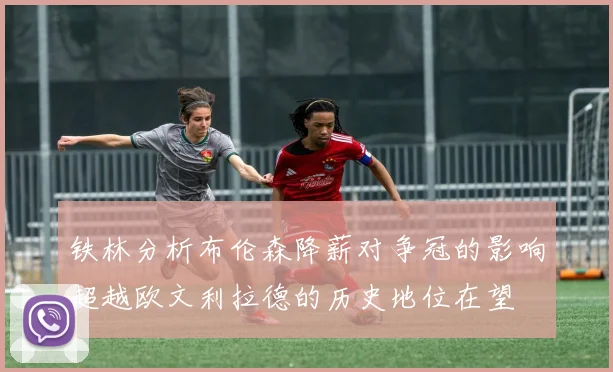 铁林分析布伦森降薪对争冠的影响超越欧文利拉德的历史地位在望
