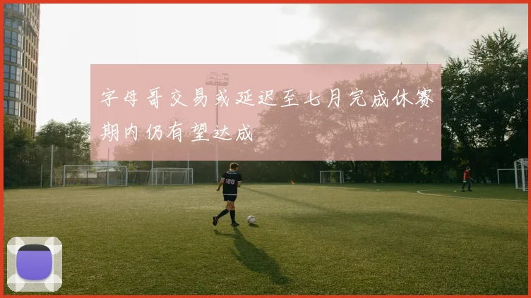 字母哥交易或延迟至七月完成休赛期内仍有望达成