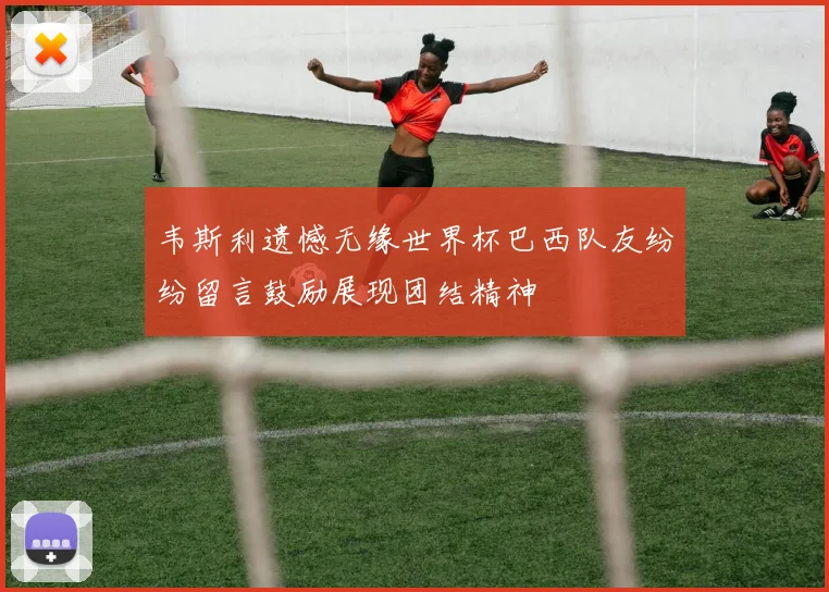 韦斯利遗憾无缘世界杯巴西队友纷纷留言鼓励展现团结精神