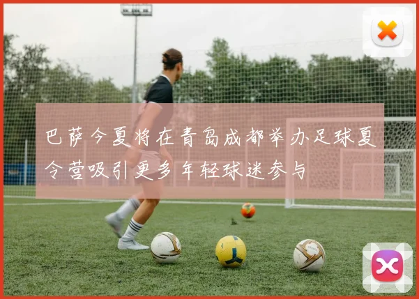 巴萨今夏将在青岛成都举办足球夏令营吸引更多年轻球迷参与