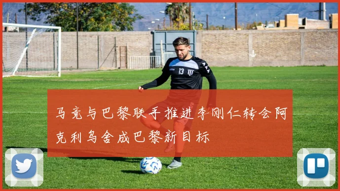 马竞与巴黎联手推进李刚仁转会阿克利乌舍成巴黎新目标