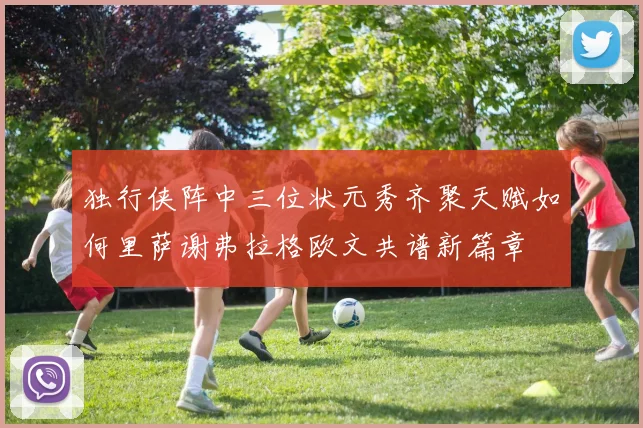 独行侠阵中三位状元秀齐聚天赋如何里萨谢弗拉格欧文共谱新篇章