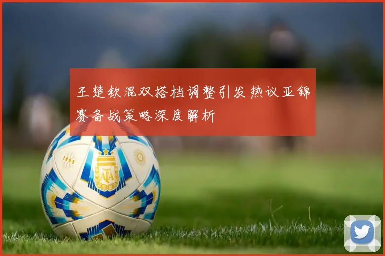 王楚钦混双搭档调整引发热议亚锦赛备战策略深度解析