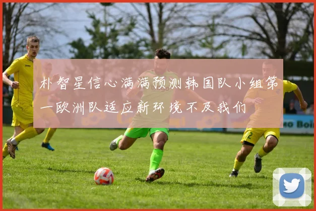 朴智星信心满满预测韩国队小组第一欧洲队适应新环境不及我们