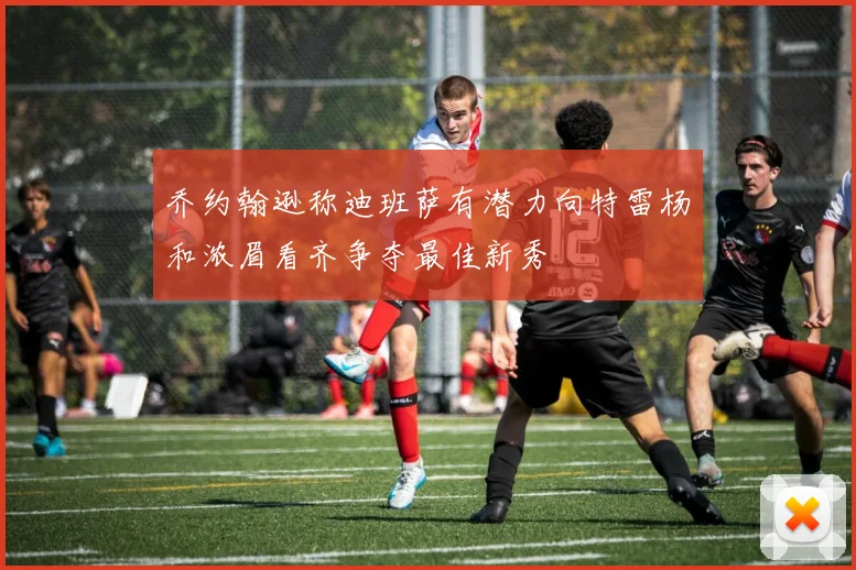 乔约翰逊称迪班萨有潜力向特雷杨和浓眉看齐争夺最佳新秀
