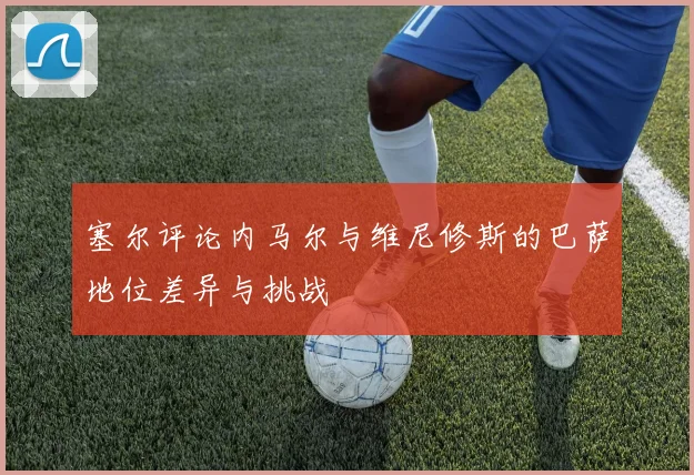 塞尔评论内马尔与维尼修斯的巴萨地位差异与挑战