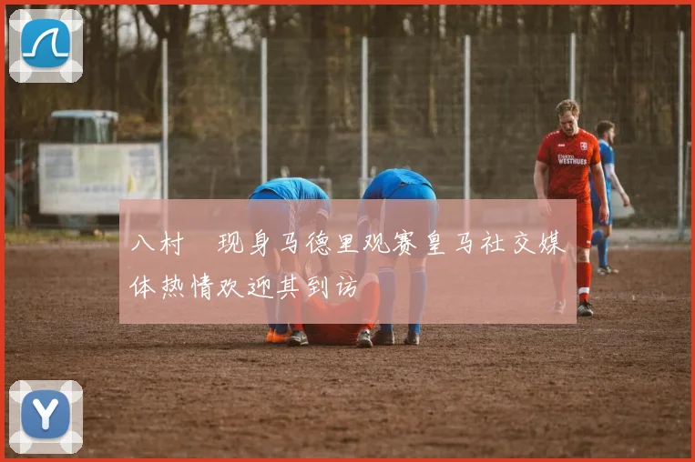 八村塁现身马德里观赛皇马社交媒体热情欢迎其到访
