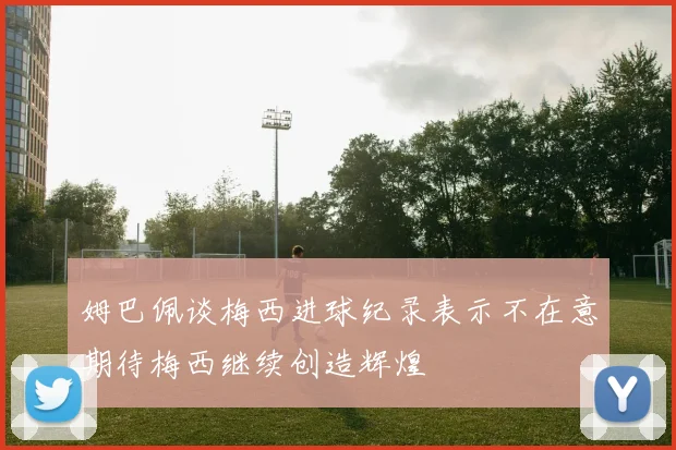 姆巴佩谈梅西进球纪录表示不在意期待梅西继续创造辉煌