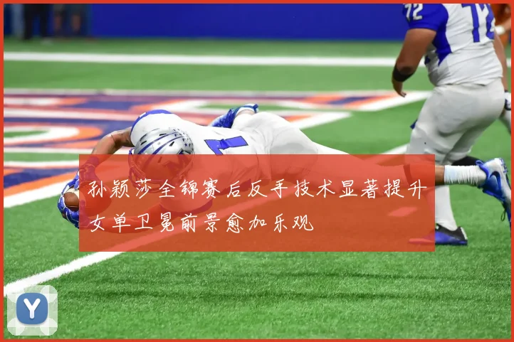孙颖莎全锦赛后反手技术显著提升女单卫冕前景愈加乐观