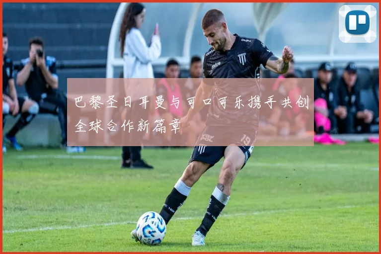 巴黎圣日耳曼与可口可乐携手共创全球合作新篇章