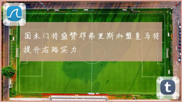 国米门将盛赞邓弗里斯加盟皇马将提升右路实力